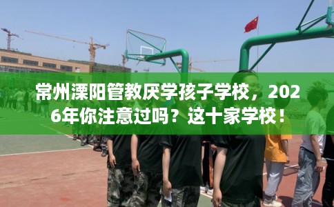 常州溧阳管教厌学孩子学校，2026年你注意过吗？这十家学校！