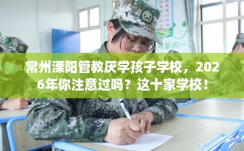 常州溧阳管教厌学孩子学校，2026年你注意过吗？这十家学校！