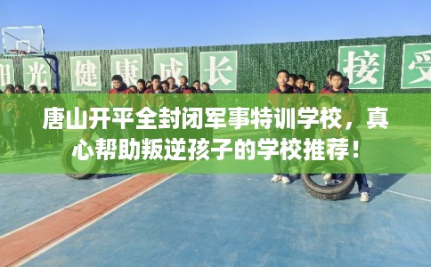 唐山开平全封闭军事特训学校，真心帮助叛逆孩子的学校推荐！