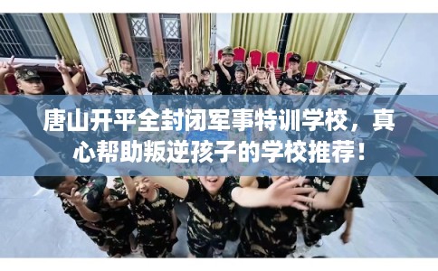 唐山开平全封闭军事特训学校，真心帮助叛逆孩子的学校推荐！