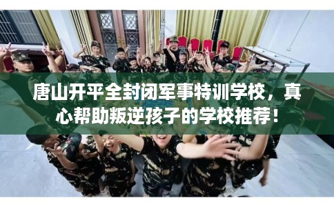 唐山开平全封闭军事特训学校，真心帮助叛逆孩子的学校推荐！