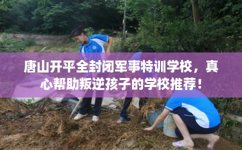 唐山开平全封闭军事特训学校，真心帮助叛逆孩子的学校推荐！