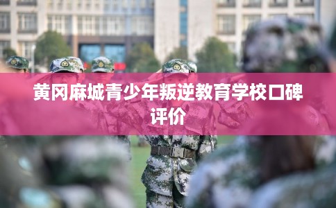 黄冈麻城青少年叛逆教育学校口碑评价