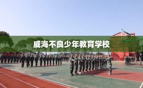 威海不良少年教育学校 威海不良少年教育学校