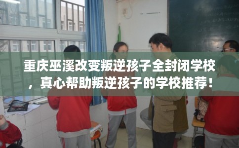重庆巫溪改变叛逆孩子全封闭学校，真心帮助叛逆孩子的学校推荐！