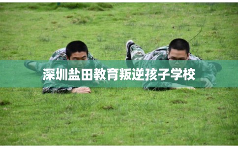 深圳盐田教育叛逆孩子学校