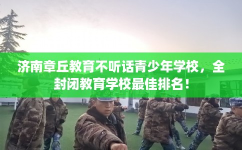 济南章丘教育不听话青少年学校,全封闭教育学校最佳排名! 济南章丘教育不听话青少年学校,全封闭教育学校最佳排名!