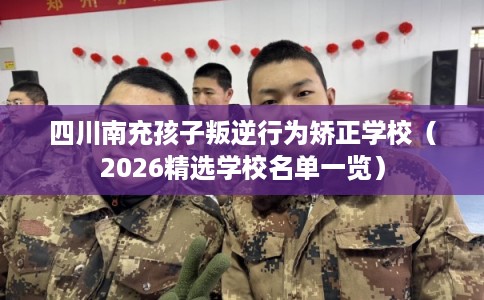 四川南充孩子叛逆行为矫正学校（2026精选学校名单一览）