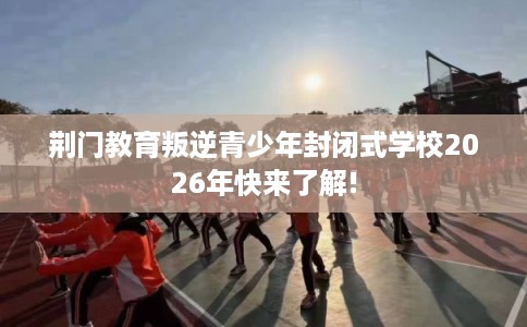荆门教育叛逆青少年封闭式学校2026年快来了解!