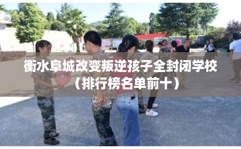 衡水阜城改变叛逆孩子全封闭学校（排行榜名单前十）