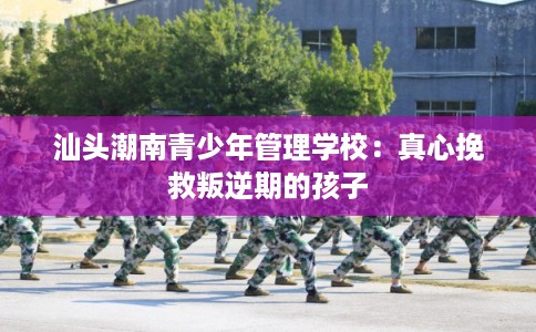 汕头潮南青少年管理学校：真心挽救叛逆期的孩子