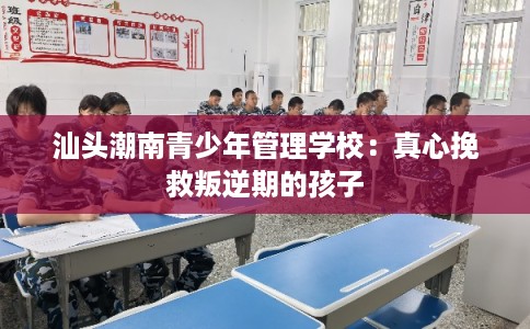 汕头潮南青少年管理学校：真心挽救叛逆期的孩子