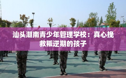 汕头潮南青少年管理学校：真心挽救叛逆期的孩子