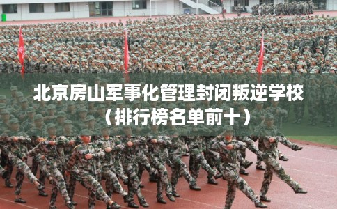 北京房山军事化管理封闭叛逆学校(排行榜名单前十) 北京房山军事化管理封闭叛逆学校(排行榜名单前十)