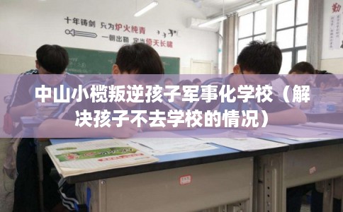 中山小榄叛逆孩子军事化学校（解决孩子不去学校的情况）