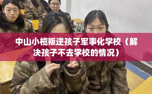 中山小榄叛逆孩子军事化学校（解决孩子不去学校的情况）