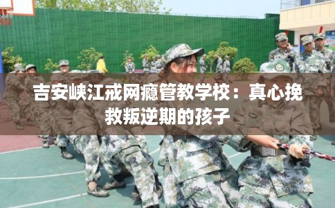 吉安峡江戒网瘾管教学校：真心挽救叛逆期的孩子