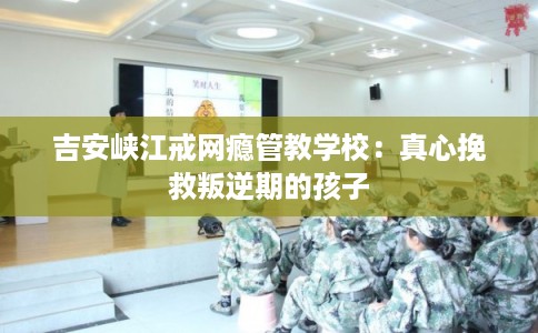 吉安峡江戒网瘾管教学校：真心挽救叛逆期的孩子