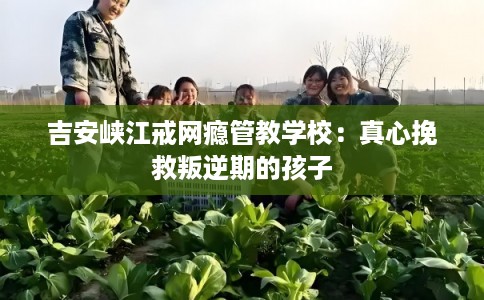 吉安峡江戒网瘾管教学校：真心挽救叛逆期的孩子
