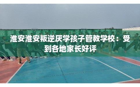 淮安淮安叛逆厌学孩子管教学校：受到各地家长好评