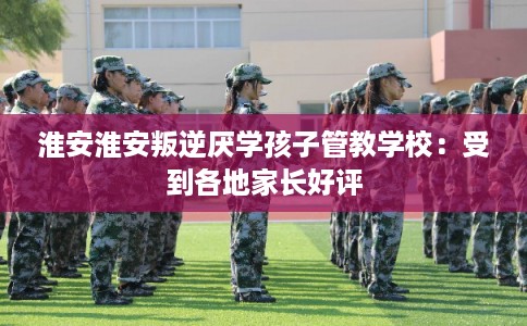 淮安淮安叛逆厌学孩子管教学校:受到各地家长好评 淮安淮安叛逆厌学孩子管教学校:受到各地家长好评
