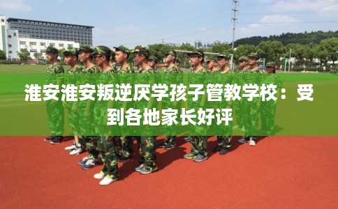 淮安淮安叛逆厌学孩子管教学校：受到各地家长好评