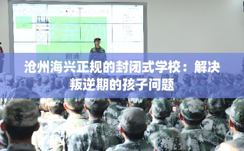 沧州海兴正规的封闭式学校：解决叛逆期的孩子问题