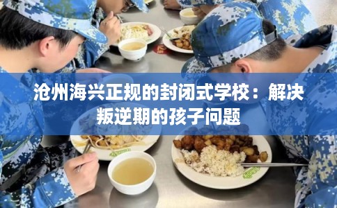 沧州海兴正规的封闭式学校：解决叛逆期的孩子问题