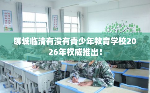 聊城临清有没有青少年教育学校2026年权威推出！