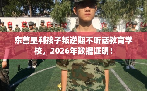东营垦利孩子叛逆期不听话教育学校，2026年数据证明！