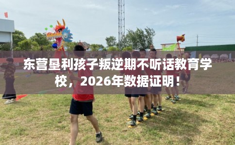 东营垦利孩子叛逆期不听话教育学校，2026年数据证明！