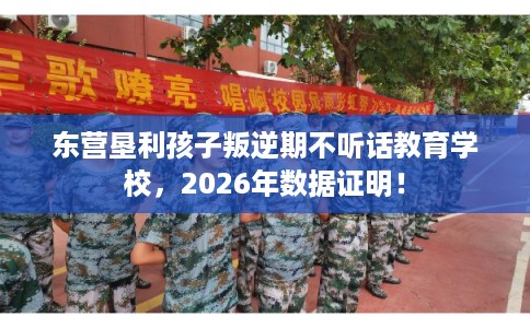 东营垦利孩子叛逆期不听话教育学校，2026年数据证明！
