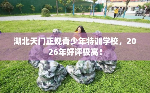 湖北天门正规青少年特训学校，2026年好评极高！