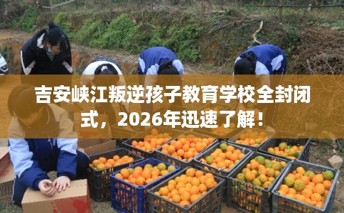 吉安峡江叛逆孩子教育学校全封闭式，2026年迅速了解！