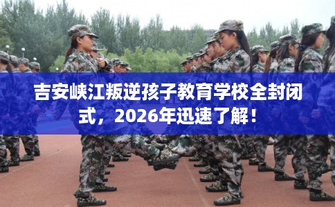 吉安峡江叛逆孩子教育学校全封闭式，2026年迅速了解！