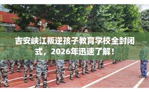 吉安峡江叛逆孩子教育学校全封闭式，2026年迅速了解！