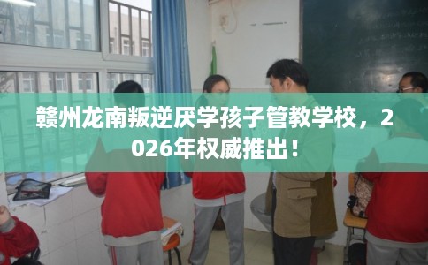 赣州龙南叛逆厌学孩子管教学校，2026年权威推出！