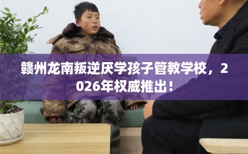 赣州龙南叛逆厌学孩子管教学校，2026年权威推出！