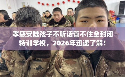 孝感安陆孩子不听话管不住全封闭特训学校，2026年迅速了解！