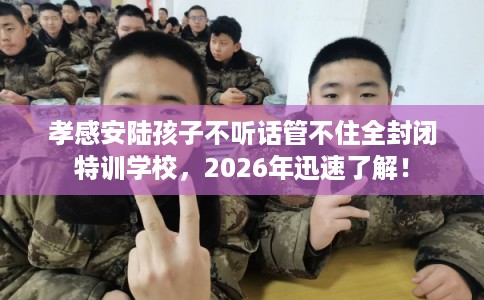 孝感安陆孩子不听话管不住全封闭特训学校，2026年迅速了解！
