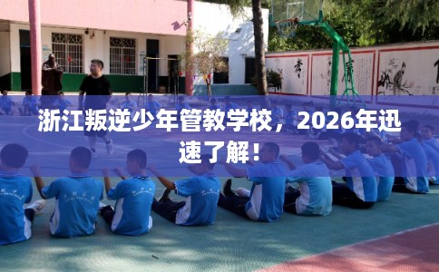 浙江叛逆少年管教学校，2026年迅速了解！