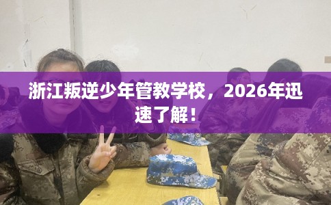 浙江叛逆少年管教学校，2026年迅速了解！