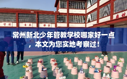 常州新北少年管教学校哪家好一点，本文为您实地考察过！