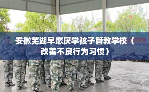 安徽芜湖早恋厌学孩子管教学校（改善不良行为习惯）