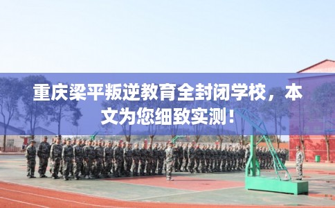 重庆梁平叛逆教育全封闭学校，本文为您细致实测！