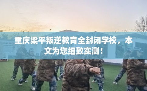 重庆梁平叛逆教育全封闭学校，本文为您细致实测！