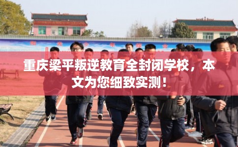 重庆梁平叛逆教育全封闭学校，本文为您细致实测！