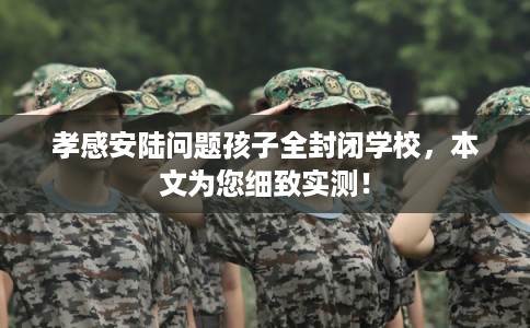 孝感安陆问题孩子全封闭学校，本文为您细致实测！