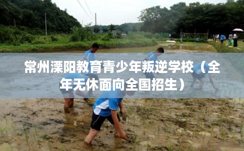 常州溧阳教育青少年叛逆学校（全年无休面向全国招生）