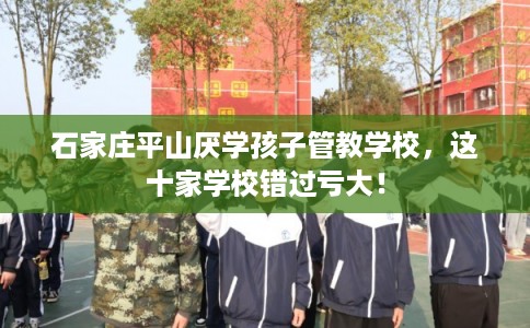 石家庄平山厌学孩子管教学校，这十家学校错过亏大！